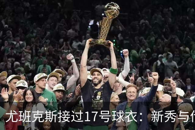 尤班克斯接过17号球衣：新秀与传奇的交接仪式